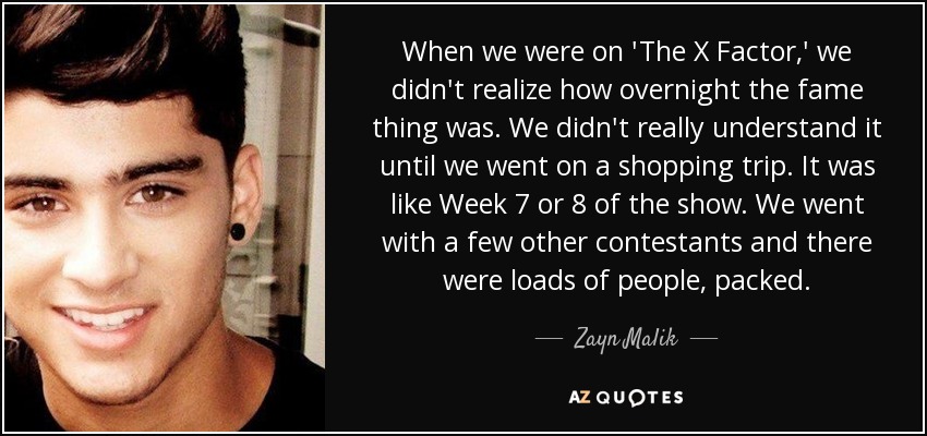 When we were on 'The X Factor,' we didn't realize how overnight the fame thing was. We didn't really understand it until we went on a shopping trip. It was like Week 7 or 8 of the show. We went with a few other contestants and there were loads of people, packed. - Zayn Malik