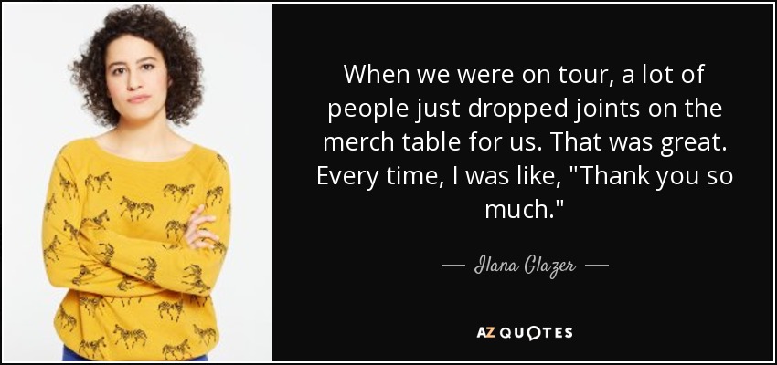 When we were on tour, a lot of people just dropped joints on the merch table for us. That was great. Every time, I was like, 