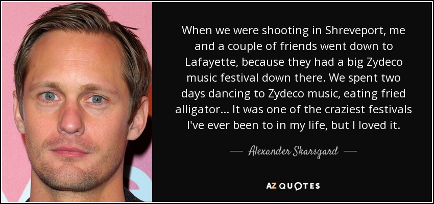 When we were shooting in Shreveport, me and a couple of friends went down to Lafayette, because they had a big Zydeco music festival down there. We spent two days dancing to Zydeco music, eating fried alligator... It was one of the craziest festivals I've ever been to in my life, but I loved it. - Alexander Skarsgard