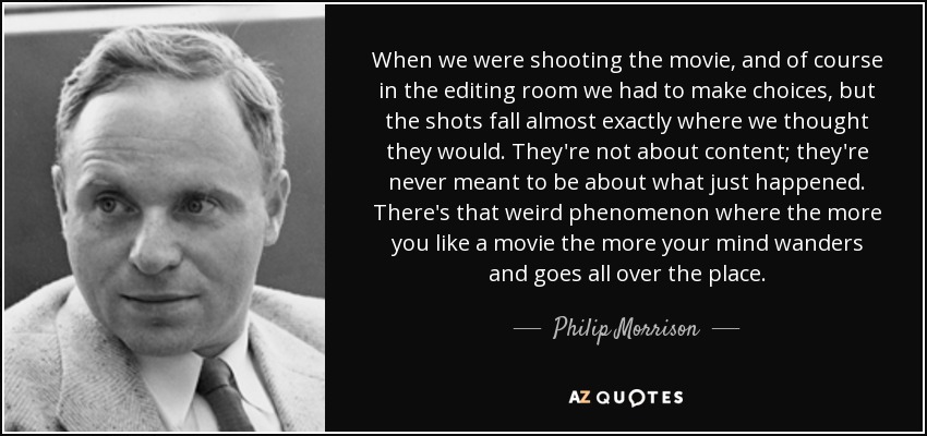 When we were shooting the movie, and of course in the editing room we had to make choices, but the shots fall almost exactly where we thought they would. They're not about content; they're never meant to be about what just happened. There's that weird phenomenon where the more you like a movie the more your mind wanders and goes all over the place. - Philip Morrison