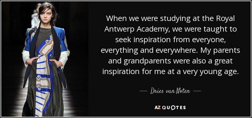 When we were studying at the Royal Antwerp Academy, we were taught to seek inspiration from everyone, everything and everywhere. My parents and grandparents were also a great inspiration for me at a very young age. - Dries van Noten