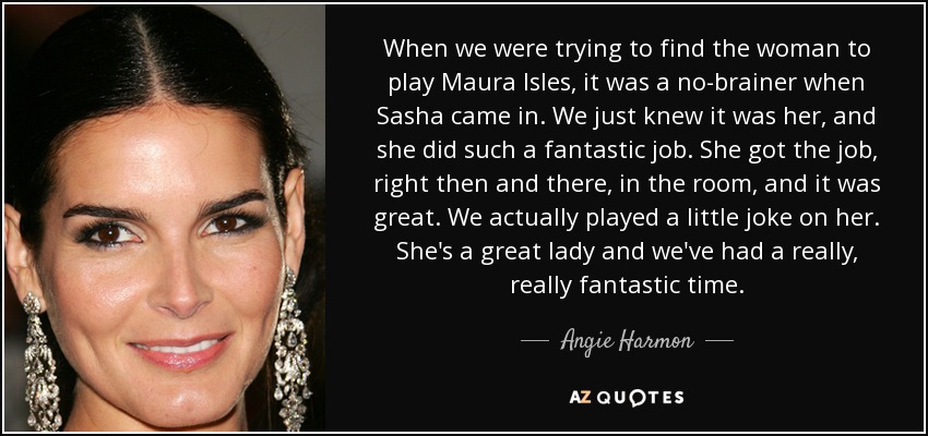 When we were trying to find the woman to play Maura Isles, it was a no-brainer when Sasha came in. We just knew it was her, and she did such a fantastic job. She got the job, right then and there, in the room, and it was great. We actually played a little joke on her. She's a great lady and we've had a really, really fantastic time. - Angie Harmon