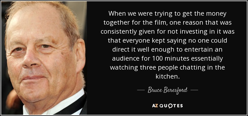 When we were trying to get the money together for the film, one reason that was consistently given for not investing in it was that everyone kept saying no one could direct it well enough to entertain an audience for 100 minutes essentially watching three people chatting in the kitchen. - Bruce Beresford