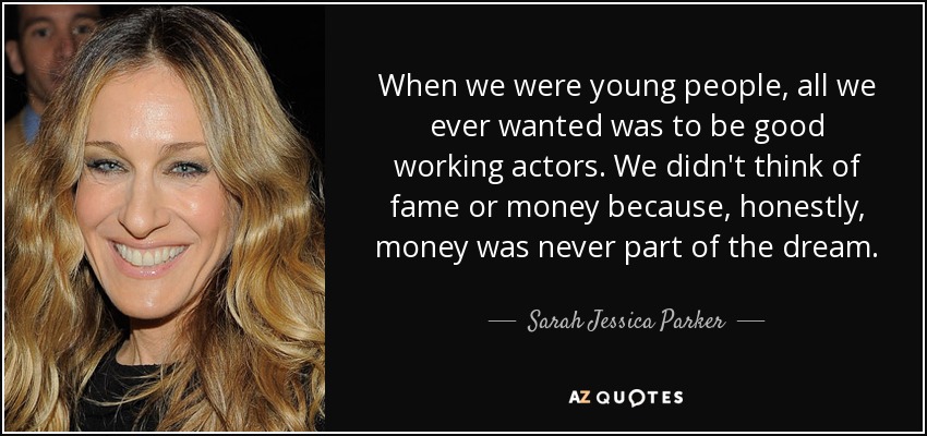 When we were young people, all we ever wanted was to be good working actors. We didn't think of fame or money because, honestly, money was never part of the dream. - Sarah Jessica Parker