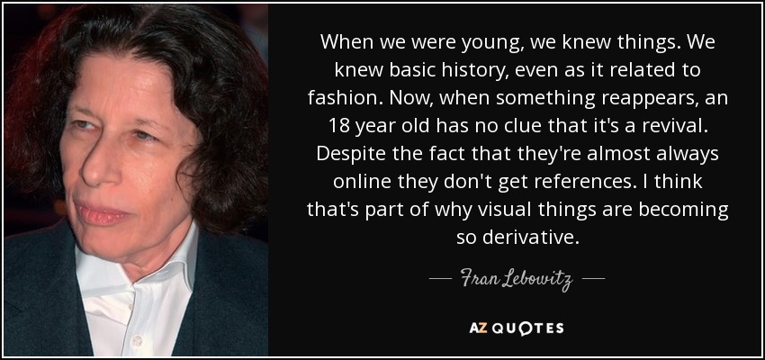 When we were young, we knew things. We knew basic history, even as it related to fashion. Now, when something reappears, an 18 year old has no clue that it's a revival. Despite the fact that they're almost always online they don't get references. I think that's part of why visual things are becoming so derivative. - Fran Lebowitz