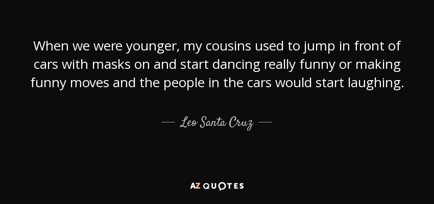 When we were younger, my cousins used to jump in front of cars with masks on and start dancing really funny or making funny moves and the people in the cars would start laughing. - Leo Santa Cruz