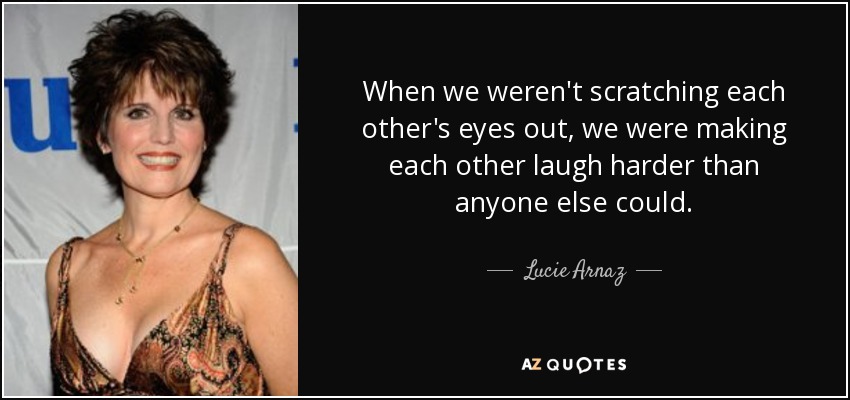 When we weren't scratching each other's eyes out, we were making each other laugh harder than anyone else could. - Lucie Arnaz