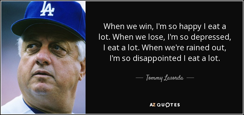 When we win, I'm so happy I eat a lot. When we lose, I'm so depressed, I eat a lot. When we're rained out, I'm so disappointed I eat a lot. - Tommy Lasorda
