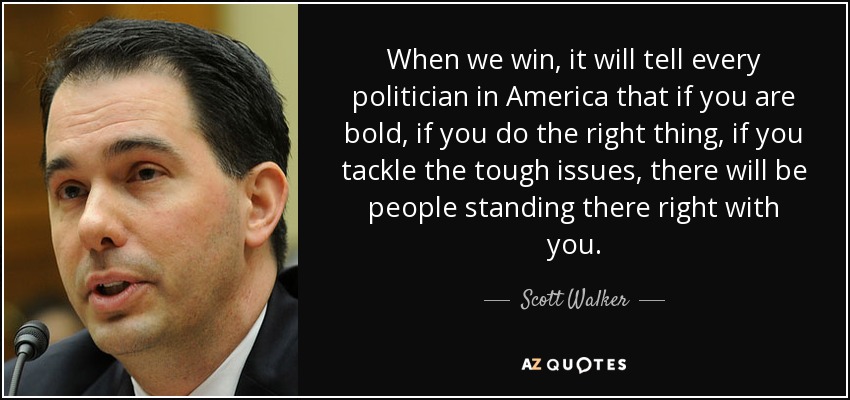 When we win, it will tell every politician in America that if you are bold, if you do the right thing, if you tackle the tough issues, there will be people standing there right with you. - Scott Walker