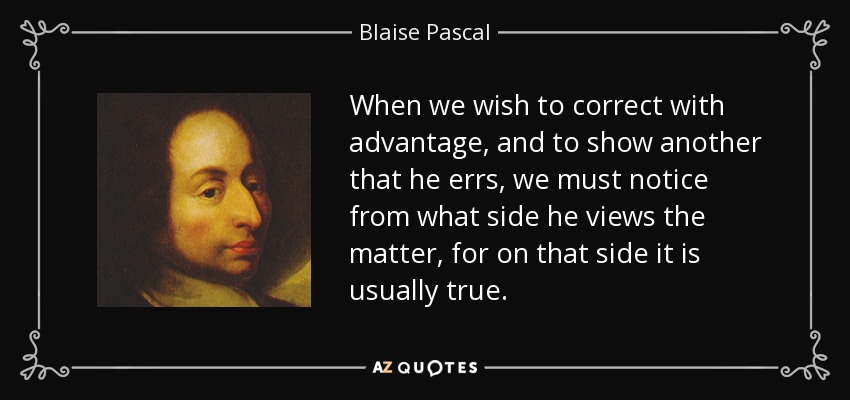 When we wish to correct with advantage, and to show another that he errs, we must notice from what side he views the matter, for on that side it is usually true. - Blaise Pascal