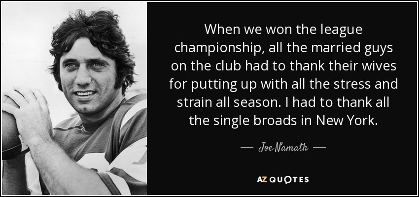 When we won the league championship, all the married guys on the club had to thank their wives for putting up with all the stress and strain all season. I had to thank all the single broads in New York. - Joe Namath