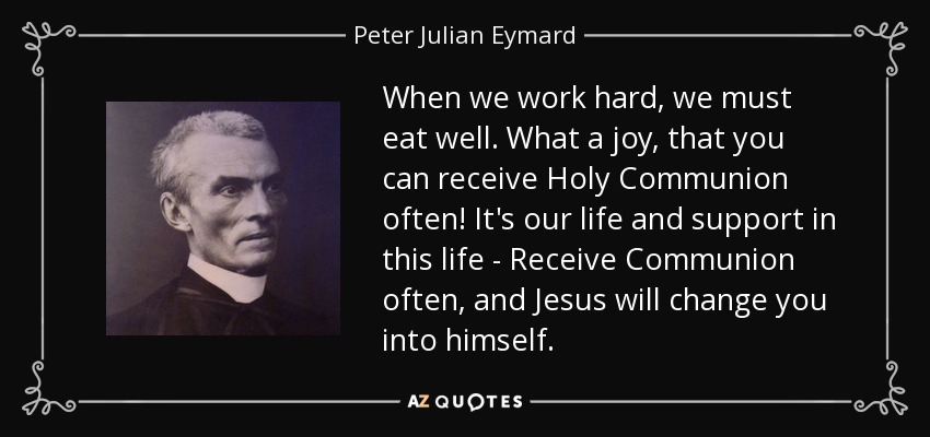 When we work hard, we must eat well. What a joy, that you can receive Holy Communion often! It's our life and support in this life - Receive Communion often, and Jesus will change you into himself. - Peter Julian Eymard