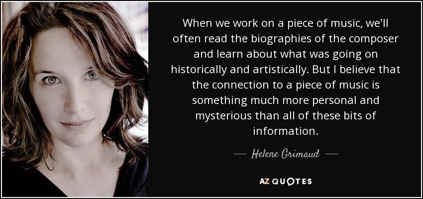 When we work on a piece of music, we'll often read the biographies of the composer and learn about what was going on historically and artistically. But I believe that the connection to a piece of music is something much more personal and mysterious than all of these bits of information. - Helene Grimaud