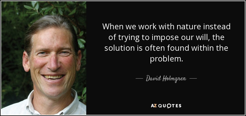 When we work with nature instead of trying to impose our will, the solution is often found within the problem. - David Holmgren