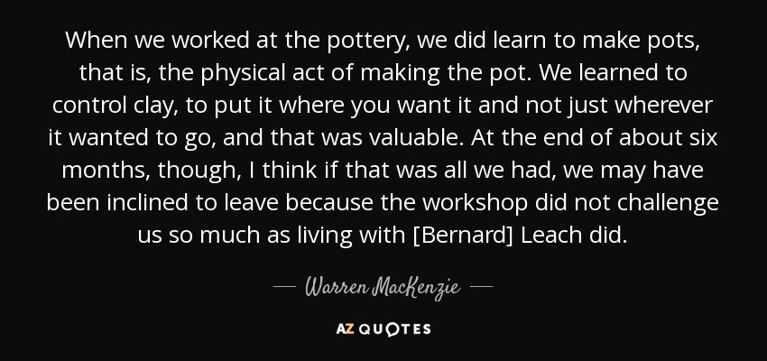 When we worked at the pottery, we did learn to make pots, that is, the physical act of making the pot. We learned to control clay, to put it where you want it and not just wherever it wanted to go, and that was valuable. At the end of about six months, though, I think if that was all we had, we may have been inclined to leave because the workshop did not challenge us so much as living with [Bernard] Leach did. - Warren MacKenzie