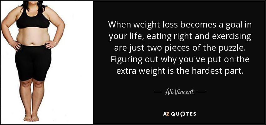 When weight loss becomes a goal in your life, eating right and exercising are just two pieces of the puzzle. Figuring out why you've put on the extra weight is the hardest part. - Ali Vincent