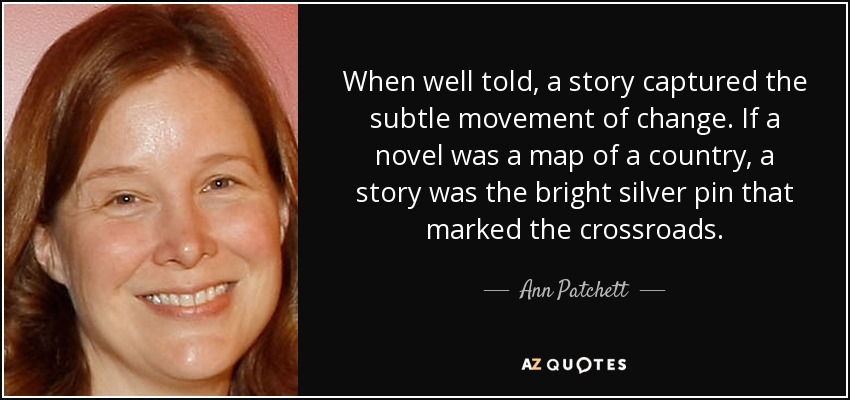When well told, a story captured the subtle movement of change. If a novel was a map of a country, a story was the bright silver pin that marked the crossroads. - Ann Patchett