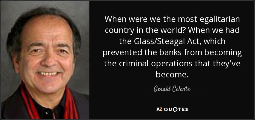 When were we the most egalitarian country in the world? When we had the Glass/Steagal Act, which prevented the banks from becoming the criminal operations that they've become. - Gerald Celente