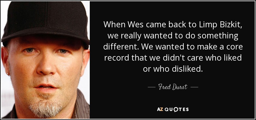 When Wes came back to Limp Bizkit, we really wanted to do something different. We wanted to make a core record that we didn't care who liked or who disliked. - Fred Durst