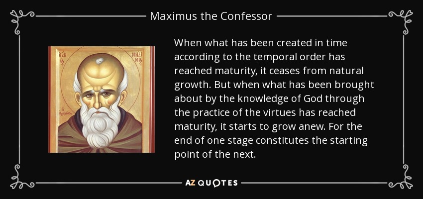 When what has been created in time according to the temporal order has reached maturity, it ceases from natural growth. But when what has been brought about by the knowledge of God through the practice of the virtues has reached maturity, it starts to grow anew. For the end of one stage constitutes the starting point of the next. - Maximus the Confessor