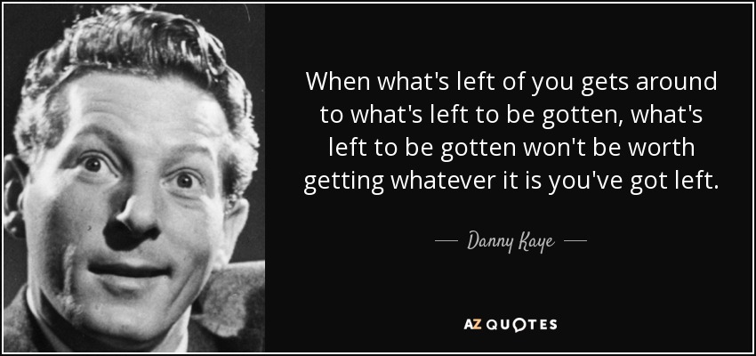 When what's left of you gets around to what's left to be gotten, what's left to be gotten won't be worth getting whatever it is you've got left. - Danny Kaye