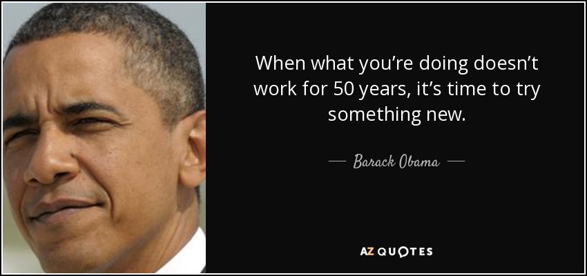 When what you’re doing doesn’t work for 50 years, it’s time to try something new. - Barack Obama