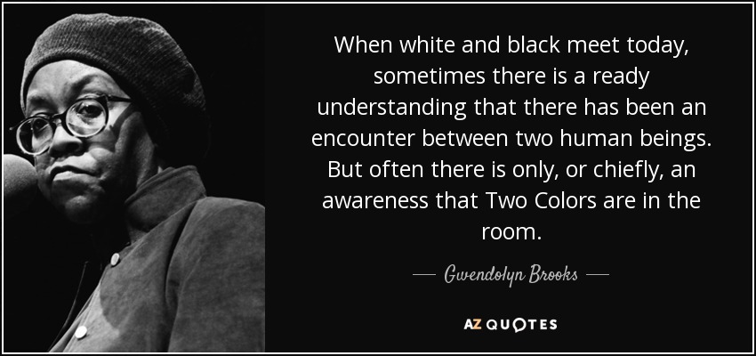 When white and black meet today, sometimes there is a ready understanding that there has been an encounter between two human beings. But often there is only, or chiefly, an awareness that Two Colors are in the room. - Gwendolyn Brooks
