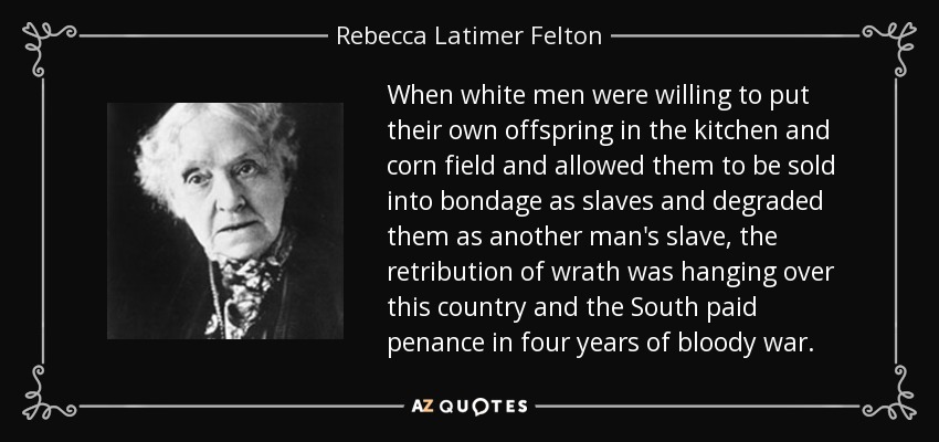 When white men were willing to put their own offspring in the kitchen and corn field and allowed them to be sold into bondage as slaves and degraded them as another man's slave, the retribution of wrath was hanging over this country and the South paid penance in four years of bloody war. - Rebecca Latimer Felton