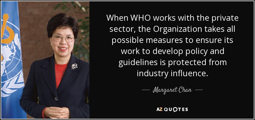 When WHO works with the private sector, the Organization takes all possible measures to ensure its work to develop policy and guidelines is protected from industry influence. - Margaret Chan