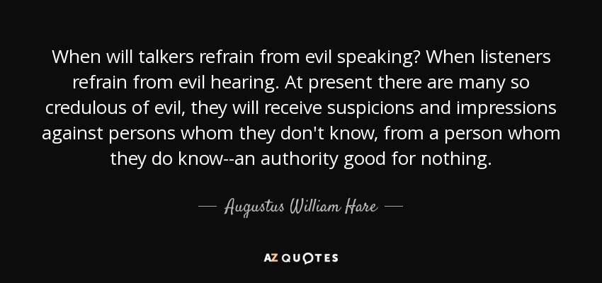 When will talkers refrain from evil speaking? When listeners refrain from evil hearing. At present there are many so credulous of evil, they will receive suspicions and impressions against persons whom they don't know, from a person whom they do know--an authority good for nothing. - Augustus William Hare