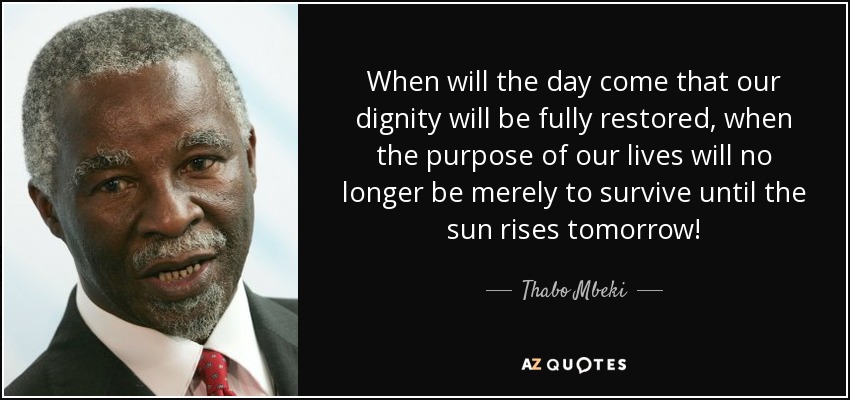 When will the day come that our dignity will be fully restored, when the purpose of our lives will no longer be merely to survive until the sun rises tomorrow! - Thabo Mbeki