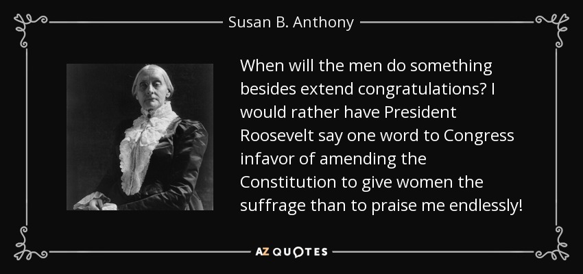When will the men do something besides extend congratulations? I would rather have President Roosevelt say one word to Congress infavor of amending the Constitution to give women the suffrage than to praise me endlessly! - Susan B. Anthony