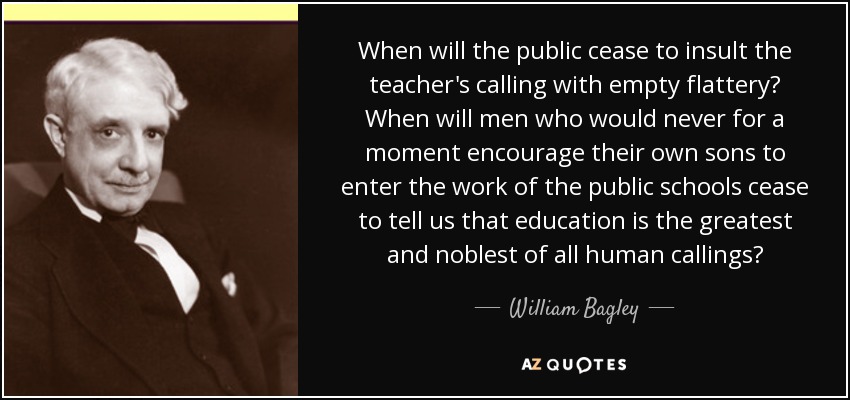 When will the public cease to insult the teacher's calling with empty flattery? When will men who would never for a moment encourage their own sons to enter the work of the public schools cease to tell us that education is the greatest and noblest of all human callings? - William Bagley