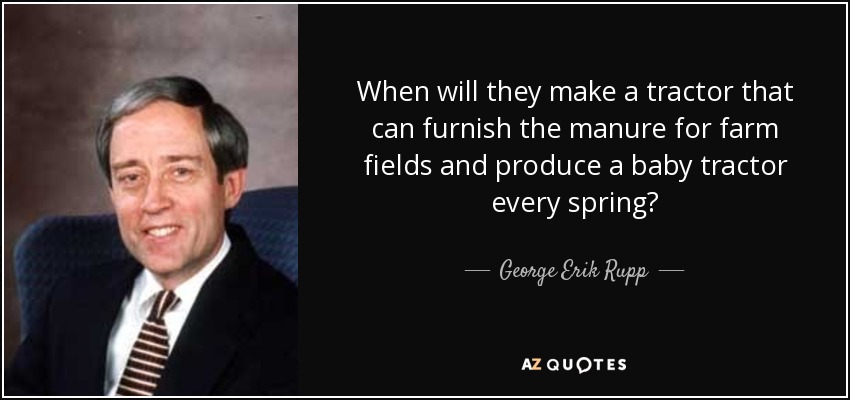 When will they make a tractor that can furnish the manure for farm fields and produce a baby tractor every spring? - George Erik Rupp