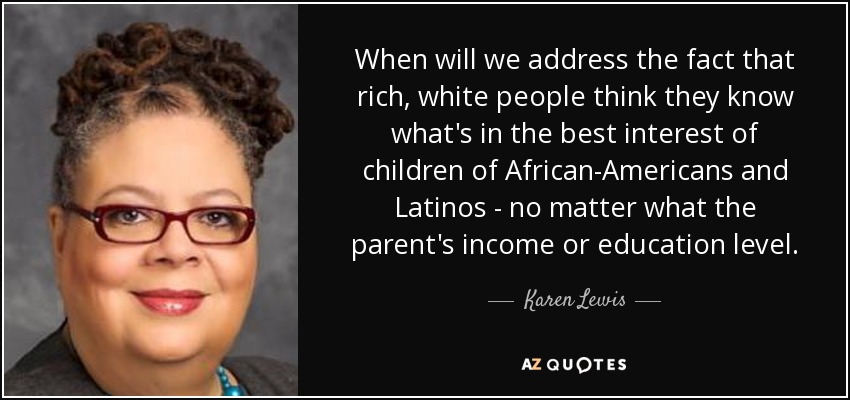 When will we address the fact that rich, white people think they know what's in the best interest of children of African-Americans and Latinos - no matter what the parent's income or education level. - Karen Lewis