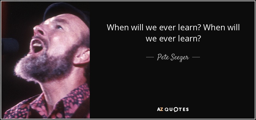 When will we ever learn? When will we ever learn? - Pete Seeger