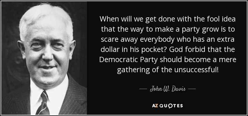 When will we get done with the fool idea that the way to make a party grow is to scare away everybody who has an extra dollar in his pocket? God forbid that the Democratic Party should become a mere gathering of the unsuccessful! - John W. Davis