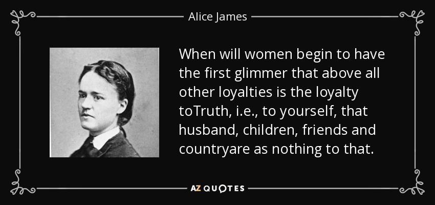 When will women begin to have the first glimmer that above all other loyalties is the loyalty toTruth, i.e., to yourself, that husband, children, friends and countryare as nothing to that. - Alice James