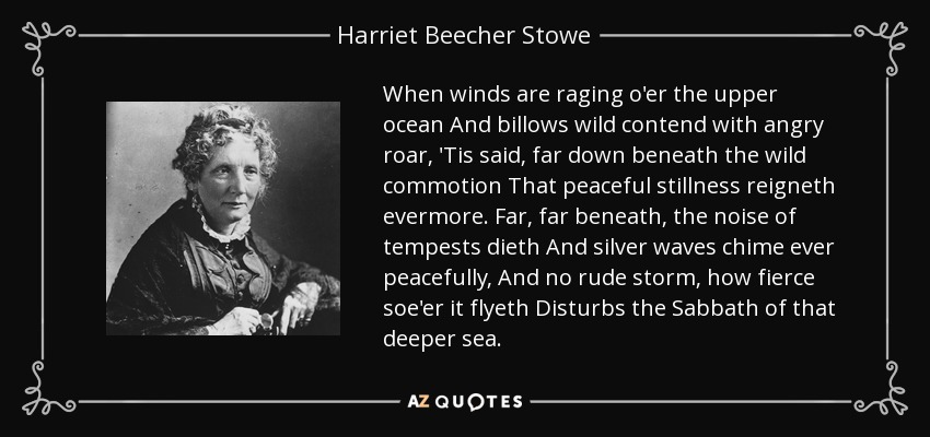 When winds are raging o'er the upper ocean And billows wild contend with angry roar, 'Tis said, far down beneath the wild commotion That peaceful stillness reigneth evermore. Far, far beneath, the noise of tempests dieth And silver waves chime ever peacefully, And no rude storm, how fierce soe'er it flyeth Disturbs the Sabbath of that deeper sea. - Harriet Beecher Stowe