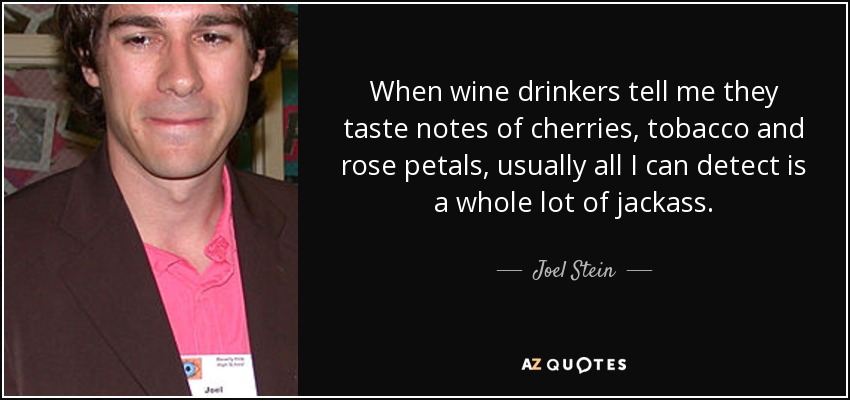 When wine drinkers tell me they taste notes of cherries, tobacco and rose petals, usually all I can detect is a whole lot of jackass. - Joel Stein