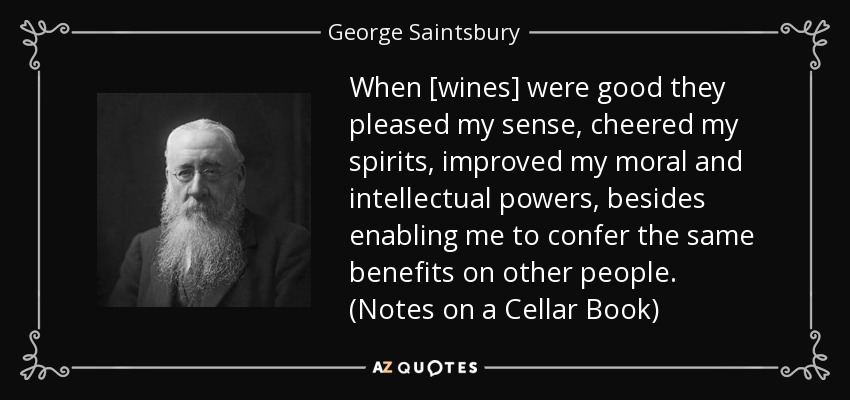 When [wines] were good they pleased my sense, cheered my spirits, improved my moral and intellectual powers, besides enabling me to confer the same benefits on other people. (Notes on a Cellar Book) - George Saintsbury