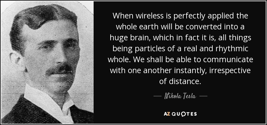When wireless is perfectly applied the whole earth will be converted into a huge brain, which in fact it is, all things being particles of a real and rhythmic whole. We shall be able to communicate with one another instantly, irrespective of distance. - Nikola Tesla