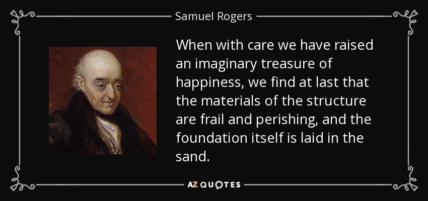 When with care we have raised an imaginary treasure of happiness, we find at last that the materials of the structure are frail and perishing, and the foundation itself is laid in the sand. - Samuel Rogers