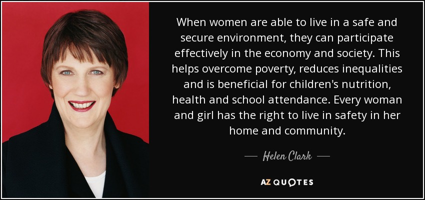 When women are able to live in a safe and secure environment, they can participate effectively in the economy and society. This helps overcome poverty, reduces inequalities and is beneficial for children's nutrition, health and school attendance. Every woman and girl has the right to live in safety in her home and community. - Helen Clark