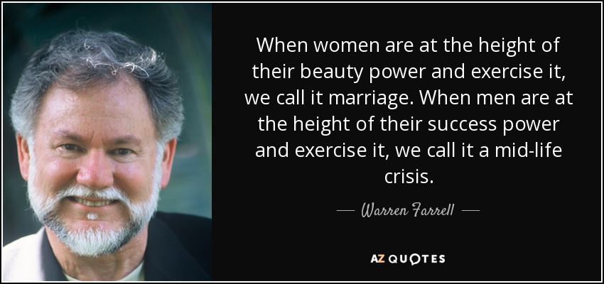 When women are at the height of their beauty power and exercise it, we call it marriage. When men are at the height of their success power and exercise it, we call it a mid-life crisis. - Warren Farrell