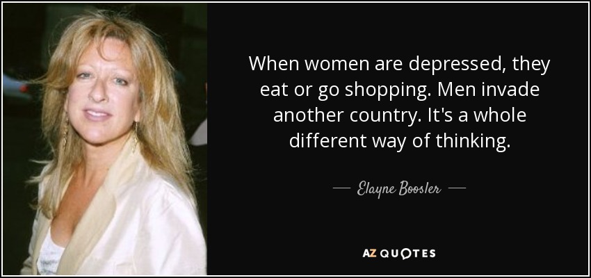 When women are depressed, they eat or go shopping. Men invade another country. It's a whole different way of thinking. - Elayne Boosler
