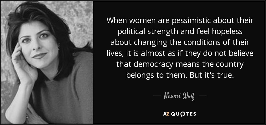 When women are pessimistic about their political strength and feel hopeless about changing the conditions of their lives, it is almost as if they do not believe that democracy means the country belongs to them. But it's true. - Naomi Wolf
