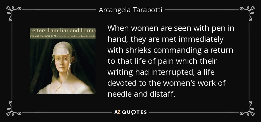 When women are seen with pen in hand, they are met immediately with shrieks commanding a return to that life of pain which their writing had interrupted, a life devoted to the women's work of needle and distaff. - Arcangela Tarabotti