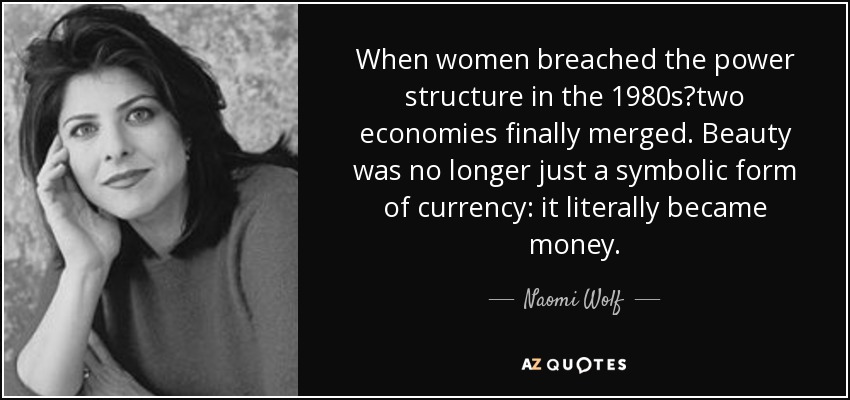 When women breached the power structure in the 1980s?two economies finally merged. Beauty was no longer just a symbolic form of currency: it literally became money. - Naomi Wolf