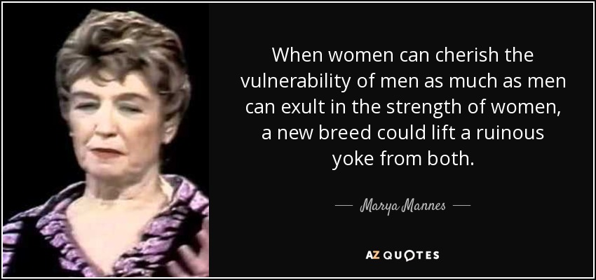 When women can cherish the vulnerability of men as much as men can exult in the strength of women, a new breed could lift a ruinous yoke from both. - Marya Mannes